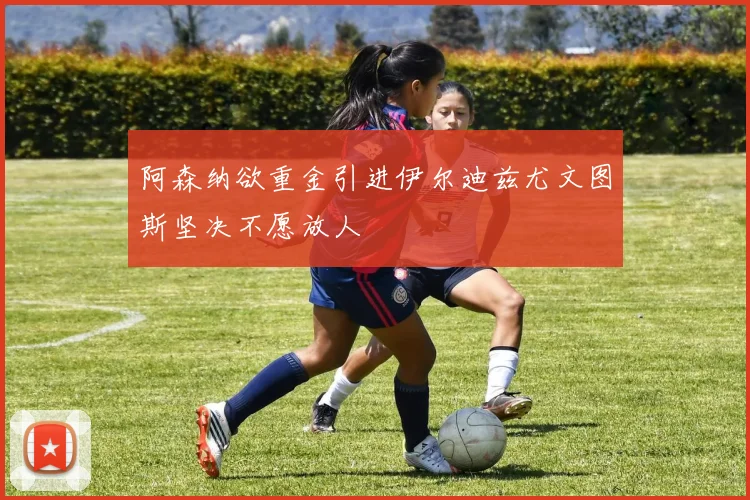 阿森纳欲重金引进伊尔迪兹尤文图斯坚决不愿放人